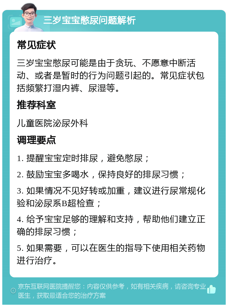 三岁宝宝憋尿问题解析 常见症状 三岁宝宝憋尿可能是由于贪玩、不愿意中断活动、或者是暂时的行为问题引起的。常见症状包括频繁打湿内裤、尿湿等。 推荐科室 儿童医院泌尿外科 调理要点 1. 提醒宝宝定时排尿，避免憋尿； 2. 鼓励宝宝多喝水，保持良好的排尿习惯； 3. 如果情况不见好转或加重，建议进行尿常规化验和泌尿系B超检查； 4. 给予宝宝足够的理解和支持，帮助他们建立正确的排尿习惯； 5. 如果需要，可以在医生的指导下使用相关药物进行治疗。