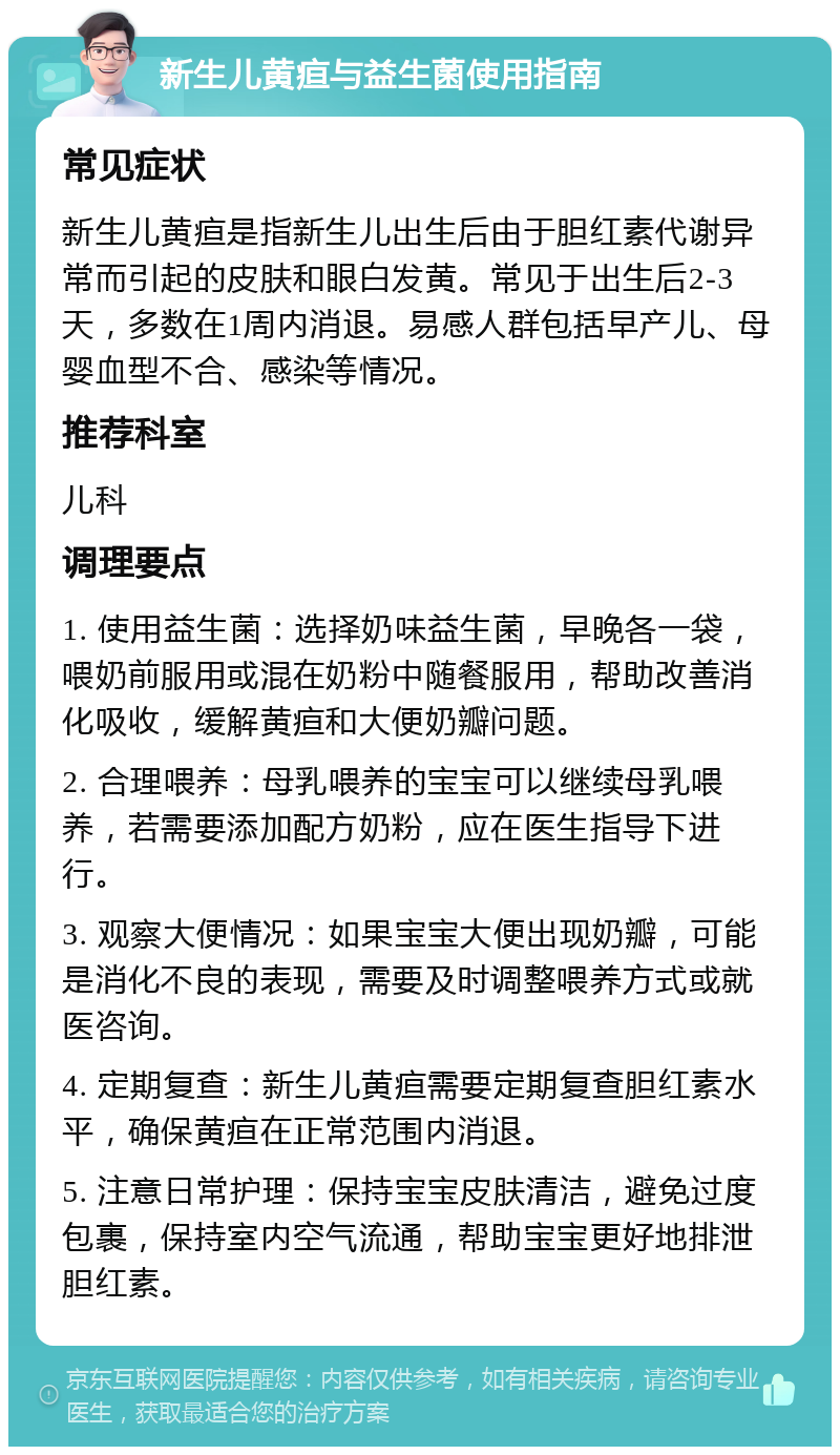 新生儿黄疸与益生菌使用指南 常见症状 新生儿黄疸是指新生儿出生后由于胆红素代谢异常而引起的皮肤和眼白发黄。常见于出生后2-3天，多数在1周内消退。易感人群包括早产儿、母婴血型不合、感染等情况。 推荐科室 儿科 调理要点 1. 使用益生菌：选择奶味益生菌，早晚各一袋，喂奶前服用或混在奶粉中随餐服用，帮助改善消化吸收，缓解黄疸和大便奶瓣问题。 2. 合理喂养：母乳喂养的宝宝可以继续母乳喂养，若需要添加配方奶粉，应在医生指导下进行。 3. 观察大便情况：如果宝宝大便出现奶瓣，可能是消化不良的表现，需要及时调整喂养方式或就医咨询。 4. 定期复查：新生儿黄疸需要定期复查胆红素水平，确保黄疸在正常范围内消退。 5. 注意日常护理：保持宝宝皮肤清洁，避免过度包裹，保持室内空气流通，帮助宝宝更好地排泄胆红素。