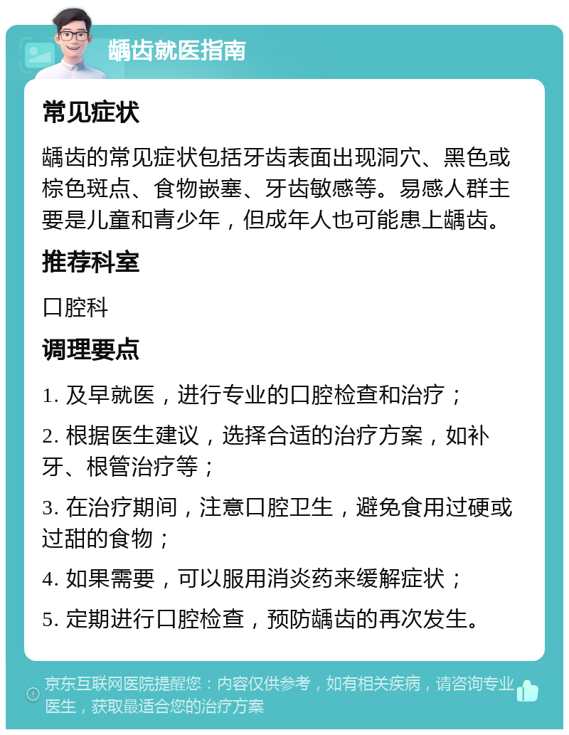 龋齿就医指南 常见症状 龋齿的常见症状包括牙齿表面出现洞穴、黑色或棕色斑点、食物嵌塞、牙齿敏感等。易感人群主要是儿童和青少年，但成年人也可能患上龋齿。 推荐科室 口腔科 调理要点 1. 及早就医，进行专业的口腔检查和治疗； 2. 根据医生建议，选择合适的治疗方案，如补牙、根管治疗等； 3. 在治疗期间，注意口腔卫生，避免食用过硬或过甜的食物； 4. 如果需要，可以服用消炎药来缓解症状； 5. 定期进行口腔检查，预防龋齿的再次发生。