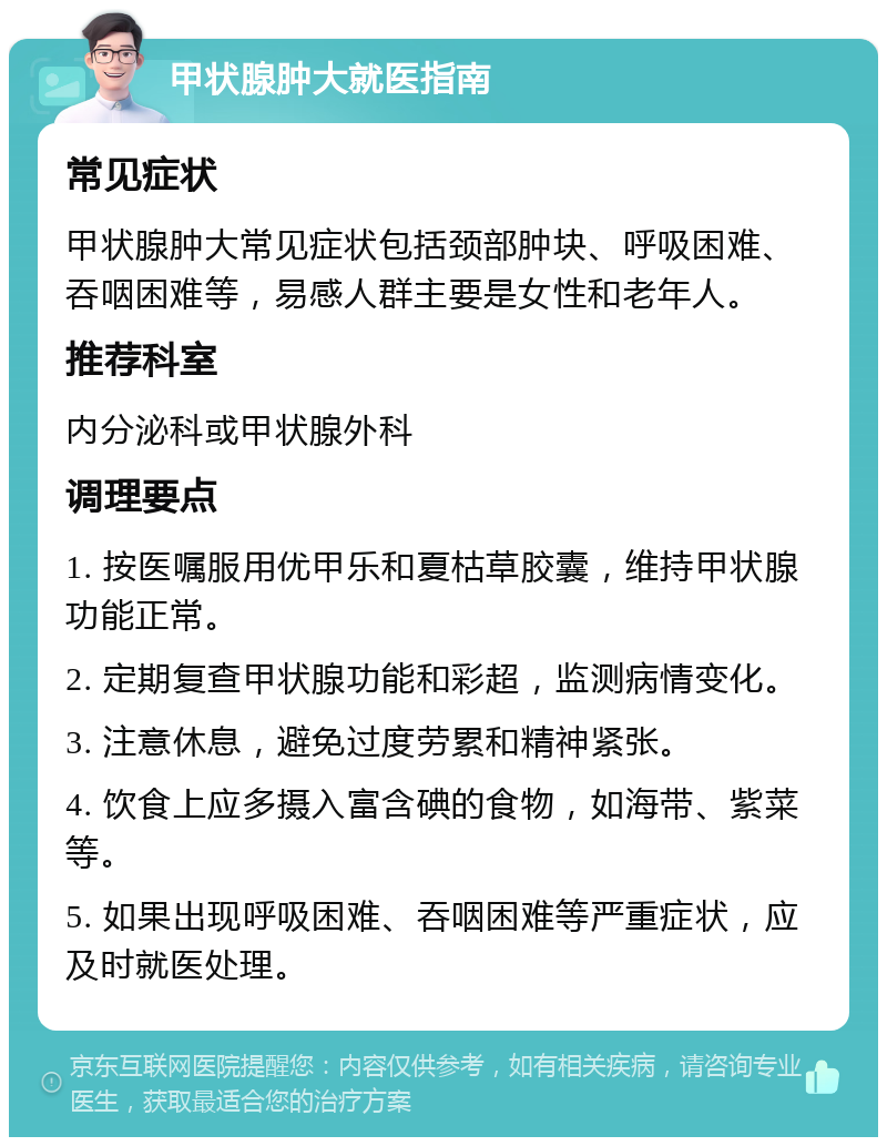 甲状腺肿大就医指南 常见症状 甲状腺肿大常见症状包括颈部肿块、呼吸困难、吞咽困难等，易感人群主要是女性和老年人。 推荐科室 内分泌科或甲状腺外科 调理要点 1. 按医嘱服用优甲乐和夏枯草胶囊，维持甲状腺功能正常。 2. 定期复查甲状腺功能和彩超，监测病情变化。 3. 注意休息，避免过度劳累和精神紧张。 4. 饮食上应多摄入富含碘的食物，如海带、紫菜等。 5. 如果出现呼吸困难、吞咽困难等严重症状，应及时就医处理。