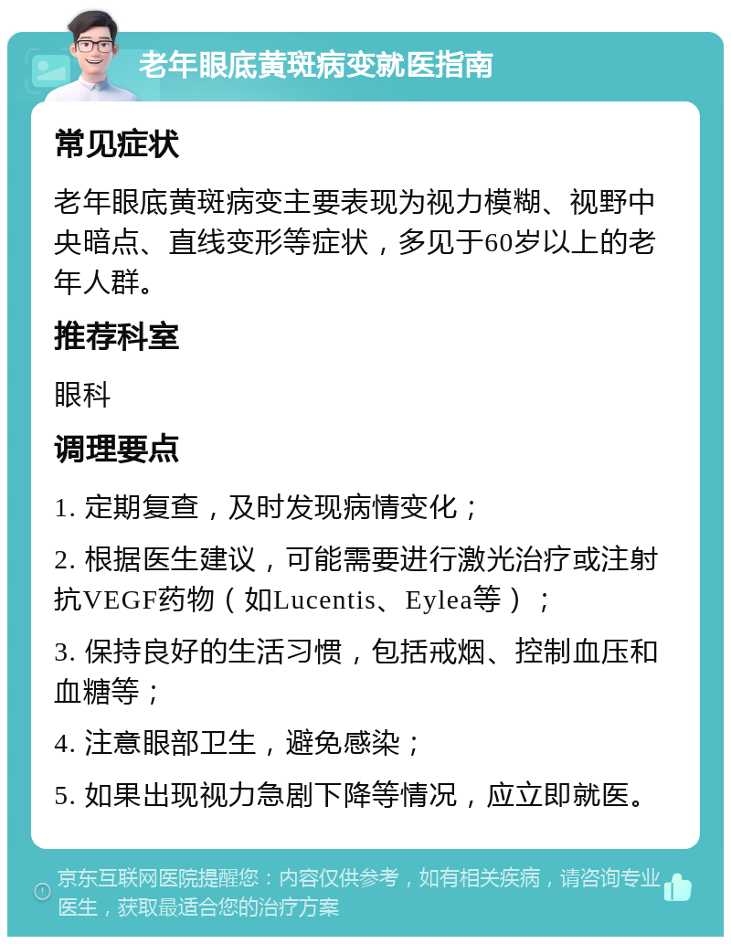 老年眼底黄斑病变就医指南 常见症状 老年眼底黄斑病变主要表现为视力模糊、视野中央暗点、直线变形等症状，多见于60岁以上的老年人群。 推荐科室 眼科 调理要点 1. 定期复查，及时发现病情变化； 2. 根据医生建议，可能需要进行激光治疗或注射抗VEGF药物（如Lucentis、Eylea等）； 3. 保持良好的生活习惯，包括戒烟、控制血压和血糖等； 4. 注意眼部卫生，避免感染； 5. 如果出现视力急剧下降等情况，应立即就医。