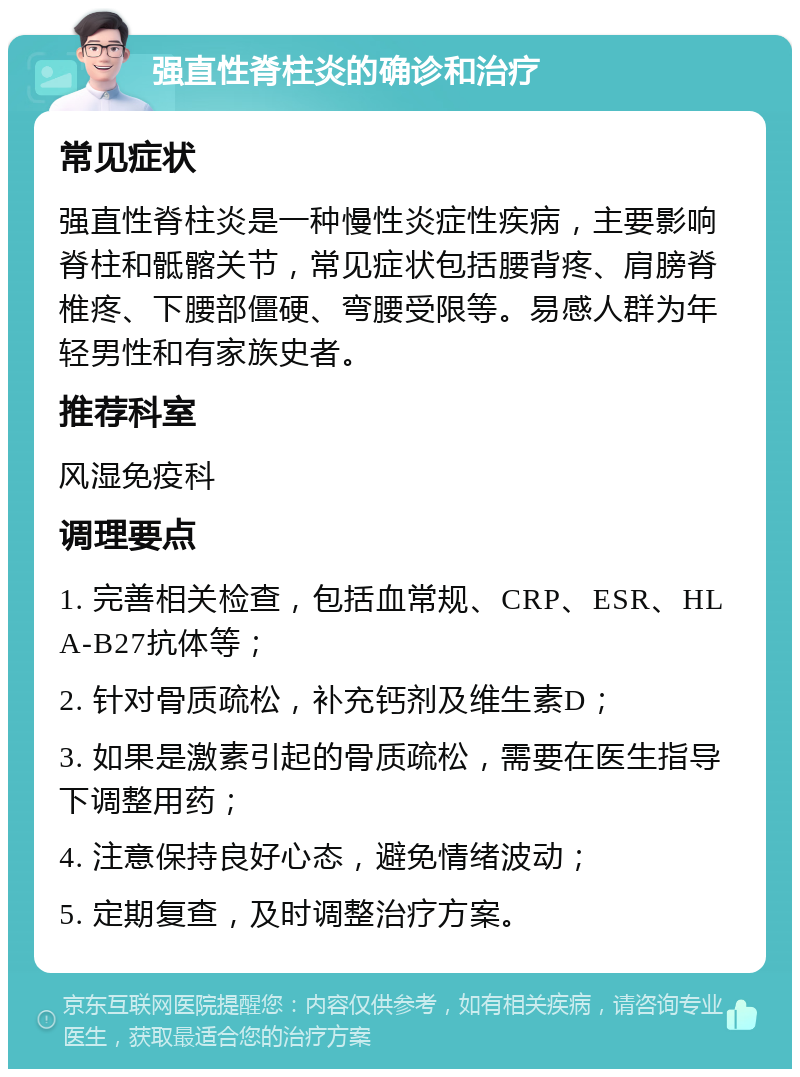 强直性脊柱炎的确诊和治疗 常见症状 强直性脊柱炎是一种慢性炎症性疾病，主要影响脊柱和骶髂关节，常见症状包括腰背疼、肩膀脊椎疼、下腰部僵硬、弯腰受限等。易感人群为年轻男性和有家族史者。 推荐科室 风湿免疫科 调理要点 1. 完善相关检查，包括血常规、CRP、ESR、HLA-B27抗体等； 2. 针对骨质疏松，补充钙剂及维生素D； 3. 如果是激素引起的骨质疏松，需要在医生指导下调整用药； 4. 注意保持良好心态，避免情绪波动； 5. 定期复查，及时调整治疗方案。