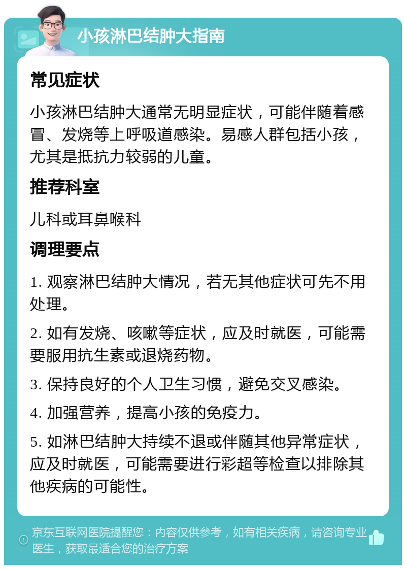 小孩淋巴结肿大指南 常见症状 小孩淋巴结肿大通常无明显症状，可能伴随着感冒、发烧等上呼吸道感染。易感人群包括小孩，尤其是抵抗力较弱的儿童。 推荐科室 儿科或耳鼻喉科 调理要点 1. 观察淋巴结肿大情况，若无其他症状可先不用处理。 2. 如有发烧、咳嗽等症状，应及时就医，可能需要服用抗生素或退烧药物。 3. 保持良好的个人卫生习惯，避免交叉感染。 4. 加强营养，提高小孩的免疫力。 5. 如淋巴结肿大持续不退或伴随其他异常症状，应及时就医，可能需要进行彩超等检查以排除其他疾病的可能性。