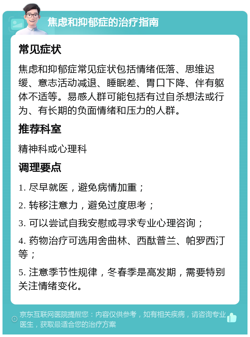 焦虑和抑郁症的治疗指南 常见症状 焦虑和抑郁症常见症状包括情绪低落、思维迟缓、意志活动减退、睡眠差、胃口下降、伴有躯体不适等。易感人群可能包括有过自杀想法或行为、有长期的负面情绪和压力的人群。 推荐科室 精神科或心理科 调理要点 1. 尽早就医，避免病情加重； 2. 转移注意力，避免过度思考； 3. 可以尝试自我安慰或寻求专业心理咨询； 4. 药物治疗可选用舍曲林、西酞普兰、帕罗西汀等； 5. 注意季节性规律，冬春季是高发期，需要特别关注情绪变化。