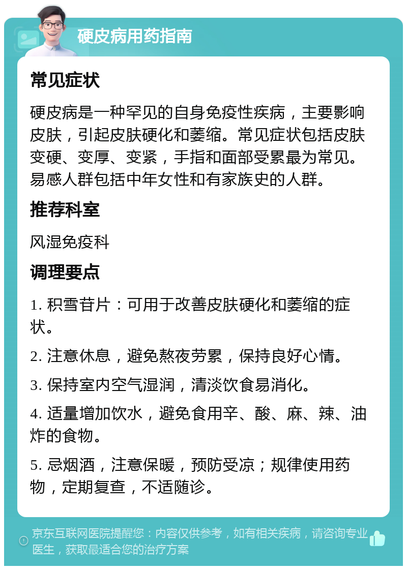 硬皮病用药指南 常见症状 硬皮病是一种罕见的自身免疫性疾病，主要影响皮肤，引起皮肤硬化和萎缩。常见症状包括皮肤变硬、变厚、变紧，手指和面部受累最为常见。易感人群包括中年女性和有家族史的人群。 推荐科室 风湿免疫科 调理要点 1. 积雪苷片：可用于改善皮肤硬化和萎缩的症状。 2. 注意休息，避免熬夜劳累，保持良好心情。 3. 保持室内空气湿润，清淡饮食易消化。 4. 适量增加饮水，避免食用辛、酸、麻、辣、油炸的食物。 5. 忌烟酒，注意保暖，预防受凉；规律使用药物，定期复查，不适随诊。