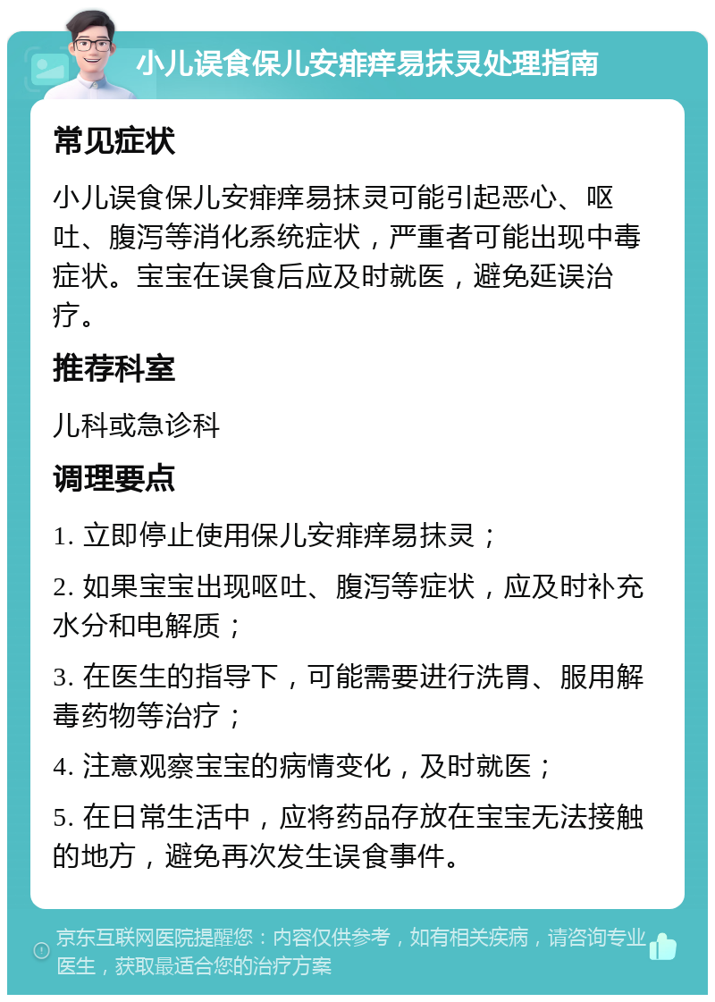 小儿误食保儿安痱痒易抹灵处理指南 常见症状 小儿误食保儿安痱痒易抹灵可能引起恶心、呕吐、腹泻等消化系统症状，严重者可能出现中毒症状。宝宝在误食后应及时就医，避免延误治疗。 推荐科室 儿科或急诊科 调理要点 1. 立即停止使用保儿安痱痒易抹灵； 2. 如果宝宝出现呕吐、腹泻等症状，应及时补充水分和电解质； 3. 在医生的指导下，可能需要进行洗胃、服用解毒药物等治疗； 4. 注意观察宝宝的病情变化，及时就医； 5. 在日常生活中，应将药品存放在宝宝无法接触的地方，避免再次发生误食事件。