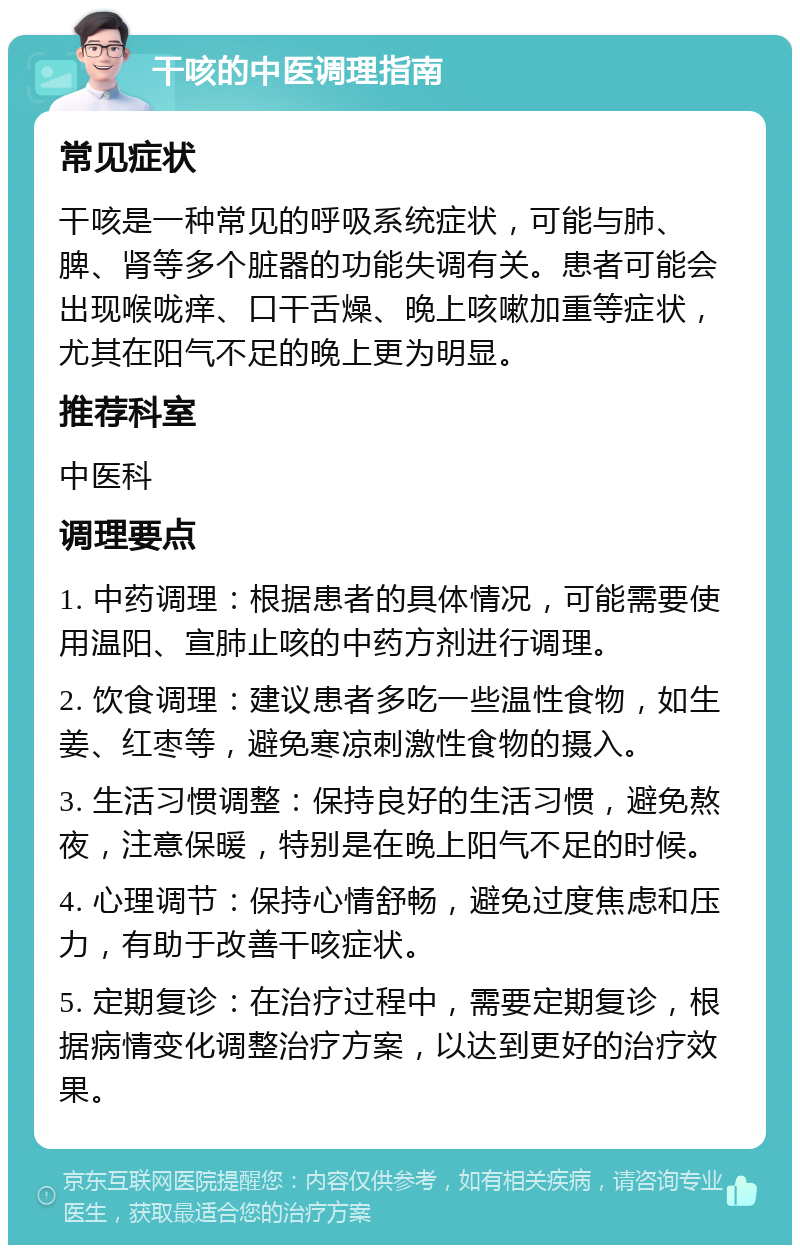 干咳的中医调理指南 常见症状 干咳是一种常见的呼吸系统症状，可能与肺、脾、肾等多个脏器的功能失调有关。患者可能会出现喉咙痒、口干舌燥、晚上咳嗽加重等症状，尤其在阳气不足的晚上更为明显。 推荐科室 中医科 调理要点 1. 中药调理：根据患者的具体情况，可能需要使用温阳、宣肺止咳的中药方剂进行调理。 2. 饮食调理：建议患者多吃一些温性食物，如生姜、红枣等，避免寒凉刺激性食物的摄入。 3. 生活习惯调整：保持良好的生活习惯，避免熬夜，注意保暖，特别是在晚上阳气不足的时候。 4. 心理调节：保持心情舒畅，避免过度焦虑和压力，有助于改善干咳症状。 5. 定期复诊：在治疗过程中，需要定期复诊，根据病情变化调整治疗方案，以达到更好的治疗效果。