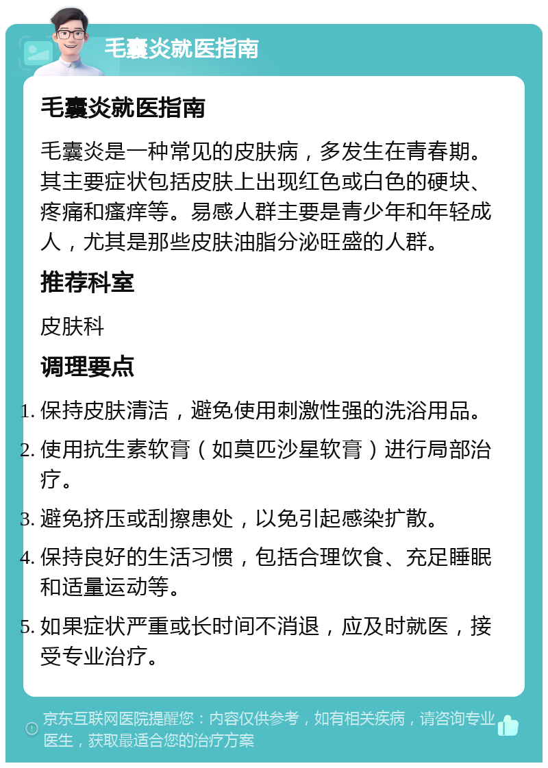 毛囊炎就医指南 毛囊炎就医指南 毛囊炎是一种常见的皮肤病，多发生在青春期。其主要症状包括皮肤上出现红色或白色的硬块、疼痛和瘙痒等。易感人群主要是青少年和年轻成人，尤其是那些皮肤油脂分泌旺盛的人群。 推荐科室 皮肤科 调理要点 保持皮肤清洁，避免使用刺激性强的洗浴用品。 使用抗生素软膏（如莫匹沙星软膏）进行局部治疗。 避免挤压或刮擦患处，以免引起感染扩散。 保持良好的生活习惯，包括合理饮食、充足睡眠和适量运动等。 如果症状严重或长时间不消退，应及时就医，接受专业治疗。