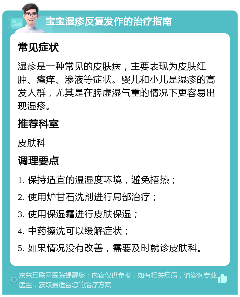 宝宝湿疹反复发作的治疗指南 常见症状 湿疹是一种常见的皮肤病，主要表现为皮肤红肿、瘙痒、渗液等症状。婴儿和小儿是湿疹的高发人群，尤其是在脾虚湿气重的情况下更容易出现湿疹。 推荐科室 皮肤科 调理要点 1. 保持适宜的温湿度环境，避免捂热； 2. 使用炉甘石洗剂进行局部治疗； 3. 使用保湿霜进行皮肤保湿； 4. 中药擦洗可以缓解症状； 5. 如果情况没有改善，需要及时就诊皮肤科。