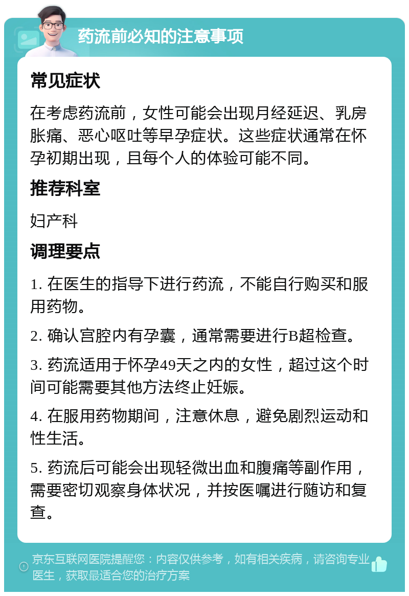 药流前必知的注意事项 常见症状 在考虑药流前，女性可能会出现月经延迟、乳房胀痛、恶心呕吐等早孕症状。这些症状通常在怀孕初期出现，且每个人的体验可能不同。 推荐科室 妇产科 调理要点 1. 在医生的指导下进行药流，不能自行购买和服用药物。 2. 确认宫腔内有孕囊，通常需要进行B超检查。 3. 药流适用于怀孕49天之内的女性，超过这个时间可能需要其他方法终止妊娠。 4. 在服用药物期间，注意休息，避免剧烈运动和性生活。 5. 药流后可能会出现轻微出血和腹痛等副作用，需要密切观察身体状况，并按医嘱进行随访和复查。