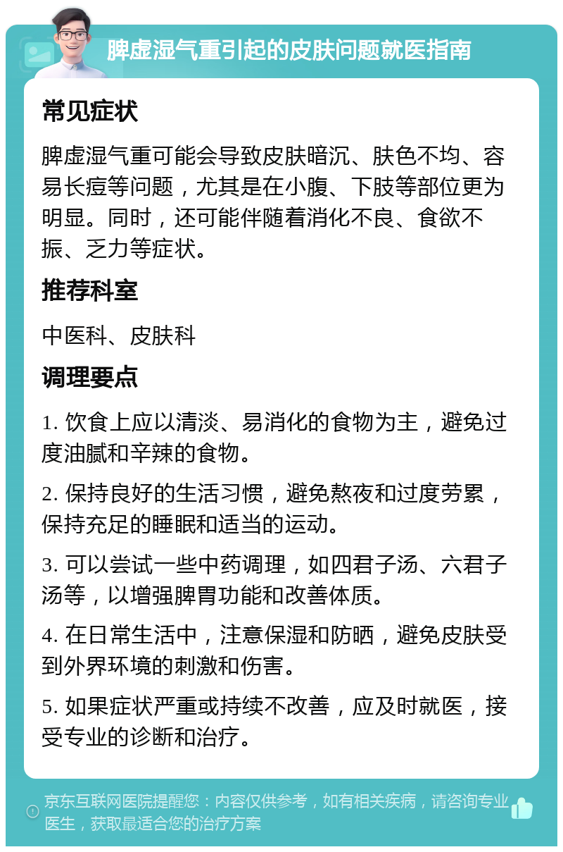 脾虚湿气重引起的皮肤问题就医指南 常见症状 脾虚湿气重可能会导致皮肤暗沉、肤色不均、容易长痘等问题，尤其是在小腹、下肢等部位更为明显。同时，还可能伴随着消化不良、食欲不振、乏力等症状。 推荐科室 中医科、皮肤科 调理要点 1. 饮食上应以清淡、易消化的食物为主，避免过度油腻和辛辣的食物。 2. 保持良好的生活习惯，避免熬夜和过度劳累，保持充足的睡眠和适当的运动。 3. 可以尝试一些中药调理，如四君子汤、六君子汤等，以增强脾胃功能和改善体质。 4. 在日常生活中，注意保湿和防晒，避免皮肤受到外界环境的刺激和伤害。 5. 如果症状严重或持续不改善，应及时就医，接受专业的诊断和治疗。