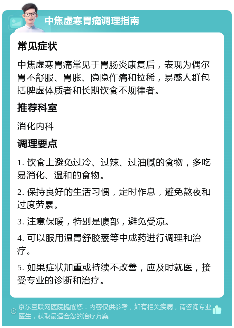 中焦虚寒胃痛调理指南 常见症状 中焦虚寒胃痛常见于胃肠炎康复后，表现为偶尔胃不舒服、胃胀、隐隐作痛和拉稀，易感人群包括脾虚体质者和长期饮食不规律者。 推荐科室 消化内科 调理要点 1. 饮食上避免过冷、过辣、过油腻的食物，多吃易消化、温和的食物。 2. 保持良好的生活习惯，定时作息，避免熬夜和过度劳累。 3. 注意保暖，特别是腹部，避免受凉。 4. 可以服用温胃舒胶囊等中成药进行调理和治疗。 5. 如果症状加重或持续不改善，应及时就医，接受专业的诊断和治疗。