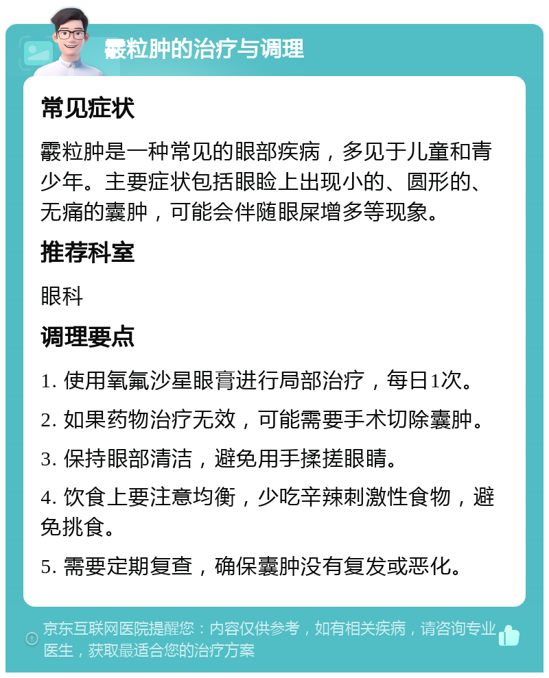 霰粒肿的治疗与调理 常见症状 霰粒肿是一种常见的眼部疾病，多见于儿童和青少年。主要症状包括眼睑上出现小的、圆形的、无痛的囊肿，可能会伴随眼屎增多等现象。 推荐科室 眼科 调理要点 1. 使用氧氟沙星眼膏进行局部治疗，每日1次。 2. 如果药物治疗无效，可能需要手术切除囊肿。 3. 保持眼部清洁，避免用手揉搓眼睛。 4. 饮食上要注意均衡，少吃辛辣刺激性食物，避免挑食。 5. 需要定期复查，确保囊肿没有复发或恶化。