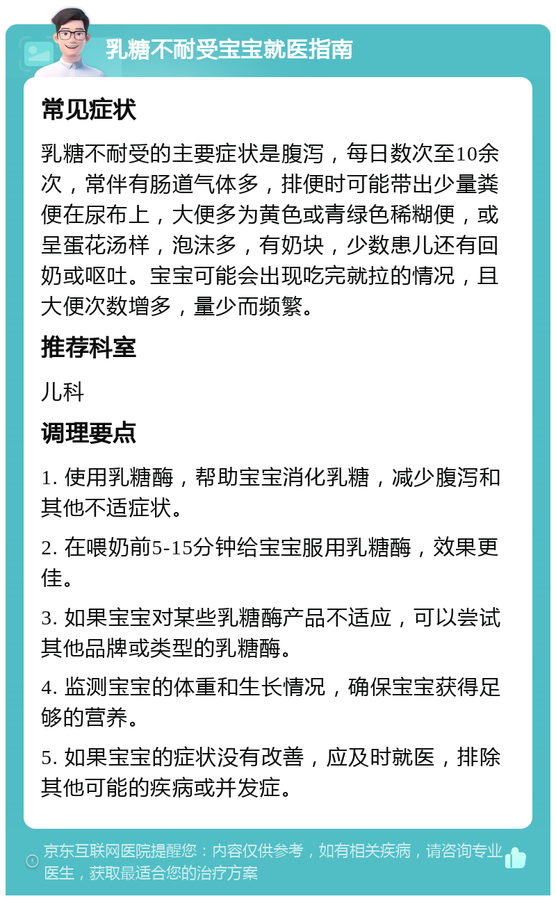 乳糖不耐受宝宝就医指南 常见症状 乳糖不耐受的主要症状是腹泻，每日数次至10余次，常伴有肠道气体多，排便时可能带出少量粪便在尿布上，大便多为黄色或青绿色稀糊便，或呈蛋花汤样，泡沫多，有奶块，少数患儿还有回奶或呕吐。宝宝可能会出现吃完就拉的情况，且大便次数增多，量少而频繁。 推荐科室 儿科 调理要点 1. 使用乳糖酶，帮助宝宝消化乳糖，减少腹泻和其他不适症状。 2. 在喂奶前5-15分钟给宝宝服用乳糖酶，效果更佳。 3. 如果宝宝对某些乳糖酶产品不适应，可以尝试其他品牌或类型的乳糖酶。 4. 监测宝宝的体重和生长情况，确保宝宝获得足够的营养。 5. 如果宝宝的症状没有改善，应及时就医，排除其他可能的疾病或并发症。