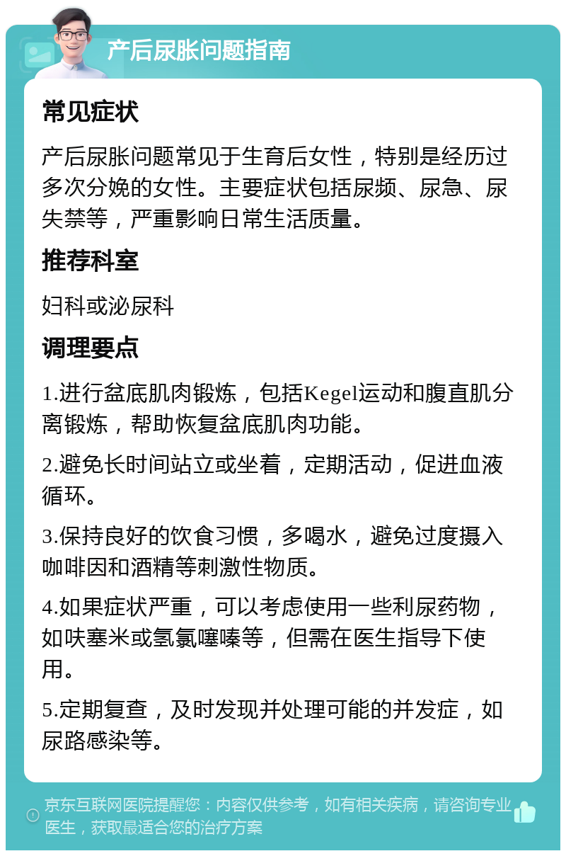 产后尿胀问题指南 常见症状 产后尿胀问题常见于生育后女性，特别是经历过多次分娩的女性。主要症状包括尿频、尿急、尿失禁等，严重影响日常生活质量。 推荐科室 妇科或泌尿科 调理要点 1.进行盆底肌肉锻炼，包括Kegel运动和腹直肌分离锻炼，帮助恢复盆底肌肉功能。 2.避免长时间站立或坐着，定期活动，促进血液循环。 3.保持良好的饮食习惯，多喝水，避免过度摄入咖啡因和酒精等刺激性物质。 4.如果症状严重，可以考虑使用一些利尿药物，如呋塞米或氢氯噻嗪等，但需在医生指导下使用。 5.定期复查，及时发现并处理可能的并发症，如尿路感染等。