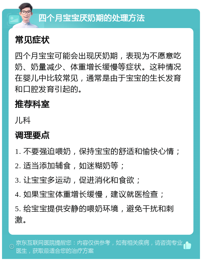 四个月宝宝厌奶期的处理方法 常见症状 四个月宝宝可能会出现厌奶期，表现为不愿意吃奶、奶量减少、体重增长缓慢等症状。这种情况在婴儿中比较常见，通常是由于宝宝的生长发育和口腔发育引起的。 推荐科室 儿科 调理要点 1. 不要强迫喂奶，保持宝宝的舒适和愉快心情； 2. 适当添加辅食，如迷糊奶等； 3. 让宝宝多运动，促进消化和食欲； 4. 如果宝宝体重增长缓慢，建议就医检查； 5. 给宝宝提供安静的喂奶环境，避免干扰和刺激。