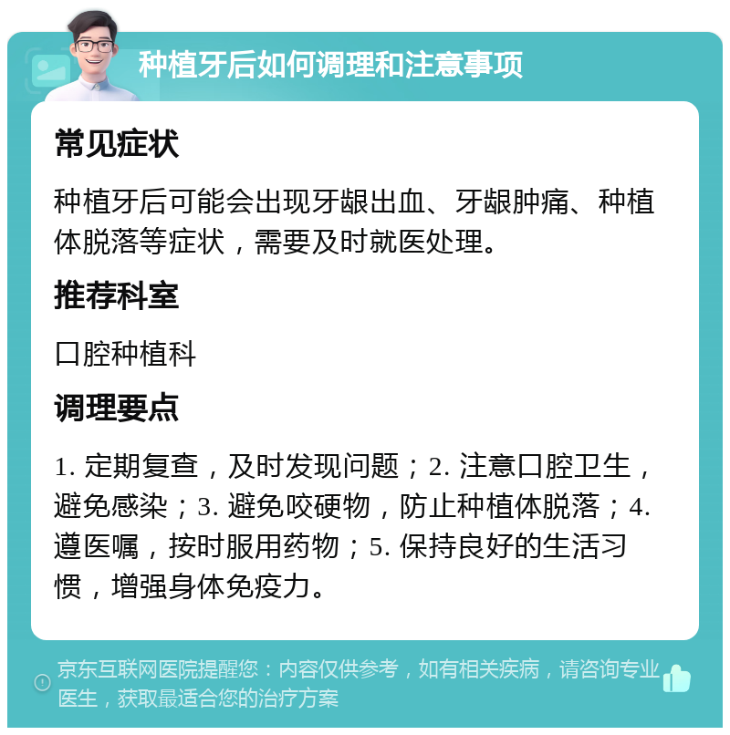 种植牙后如何调理和注意事项 常见症状 种植牙后可能会出现牙龈出血、牙龈肿痛、种植体脱落等症状，需要及时就医处理。 推荐科室 口腔种植科 调理要点 1. 定期复查，及时发现问题；2. 注意口腔卫生，避免感染；3. 避免咬硬物，防止种植体脱落；4. 遵医嘱，按时服用药物；5. 保持良好的生活习惯，增强身体免疫力。