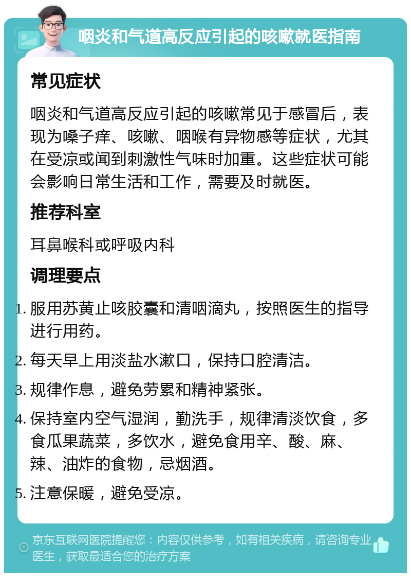 咽炎和气道高反应引起的咳嗽就医指南 常见症状 咽炎和气道高反应引起的咳嗽常见于感冒后，表现为嗓子痒、咳嗽、咽喉有异物感等症状，尤其在受凉或闻到刺激性气味时加重。这些症状可能会影响日常生活和工作，需要及时就医。 推荐科室 耳鼻喉科或呼吸内科 调理要点 服用苏黄止咳胶囊和清咽滴丸，按照医生的指导进行用药。 每天早上用淡盐水漱口，保持口腔清洁。 规律作息，避免劳累和精神紧张。 保持室内空气湿润，勤洗手，规律清淡饮食，多食瓜果蔬菜，多饮水，避免食用辛、酸、麻、辣、油炸的食物，忌烟酒。 注意保暖，避免受凉。