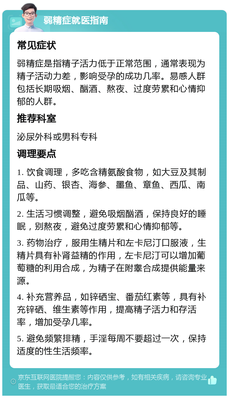 弱精症就医指南 常见症状 弱精症是指精子活力低于正常范围，通常表现为精子活动力差，影响受孕的成功几率。易感人群包括长期吸烟、酗酒、熬夜、过度劳累和心情抑郁的人群。 推荐科室 泌尿外科或男科专科 调理要点 1. 饮食调理，多吃含精氨酸食物，如大豆及其制品、山药、银杏、海参、墨鱼、章鱼、西瓜、南瓜等。 2. 生活习惯调整，避免吸烟酗酒，保持良好的睡眠，别熬夜，避免过度劳累和心情抑郁等。 3. 药物治疗，服用生精片和左卡尼汀口服液，生精片具有补肾益精的作用，左卡尼汀可以增加葡萄糖的利用合成，为精子在附睾合成提供能量来源。 4. 补充营养品，如锌硒宝、番茄红素等，具有补充锌硒、维生素等作用，提高精子活力和存活率，增加受孕几率。 5. 避免频繁排精，手淫每周不要超过一次，保持适度的性生活频率。