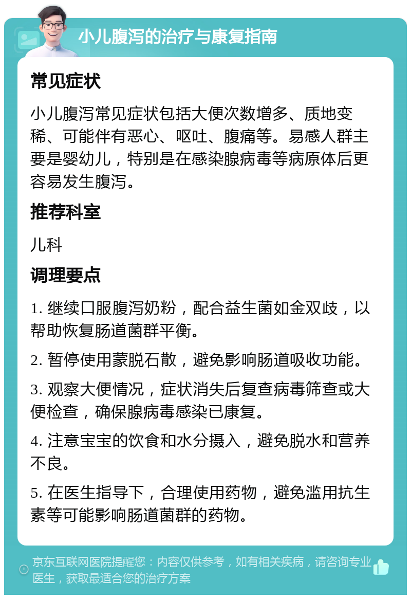 小儿腹泻的治疗与康复指南 常见症状 小儿腹泻常见症状包括大便次数增多、质地变稀、可能伴有恶心、呕吐、腹痛等。易感人群主要是婴幼儿，特别是在感染腺病毒等病原体后更容易发生腹泻。 推荐科室 儿科 调理要点 1. 继续口服腹泻奶粉，配合益生菌如金双歧，以帮助恢复肠道菌群平衡。 2. 暂停使用蒙脱石散，避免影响肠道吸收功能。 3. 观察大便情况，症状消失后复查病毒筛查或大便检查，确保腺病毒感染已康复。 4. 注意宝宝的饮食和水分摄入，避免脱水和营养不良。 5. 在医生指导下，合理使用药物，避免滥用抗生素等可能影响肠道菌群的药物。