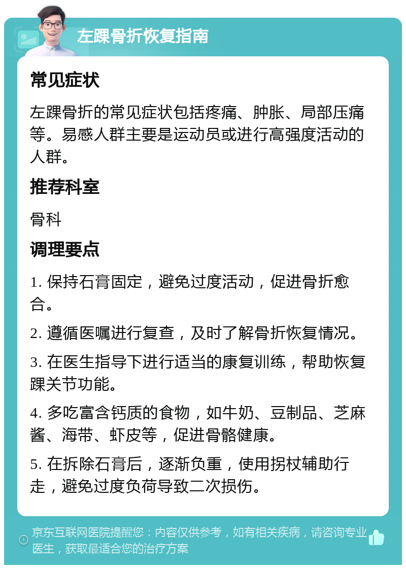 左踝骨折恢复指南 常见症状 左踝骨折的常见症状包括疼痛、肿胀、局部压痛等。易感人群主要是运动员或进行高强度活动的人群。 推荐科室 骨科 调理要点 1. 保持石膏固定，避免过度活动，促进骨折愈合。 2. 遵循医嘱进行复查，及时了解骨折恢复情况。 3. 在医生指导下进行适当的康复训练，帮助恢复踝关节功能。 4. 多吃富含钙质的食物，如牛奶、豆制品、芝麻酱、海带、虾皮等，促进骨骼健康。 5. 在拆除石膏后，逐渐负重，使用拐杖辅助行走，避免过度负荷导致二次损伤。