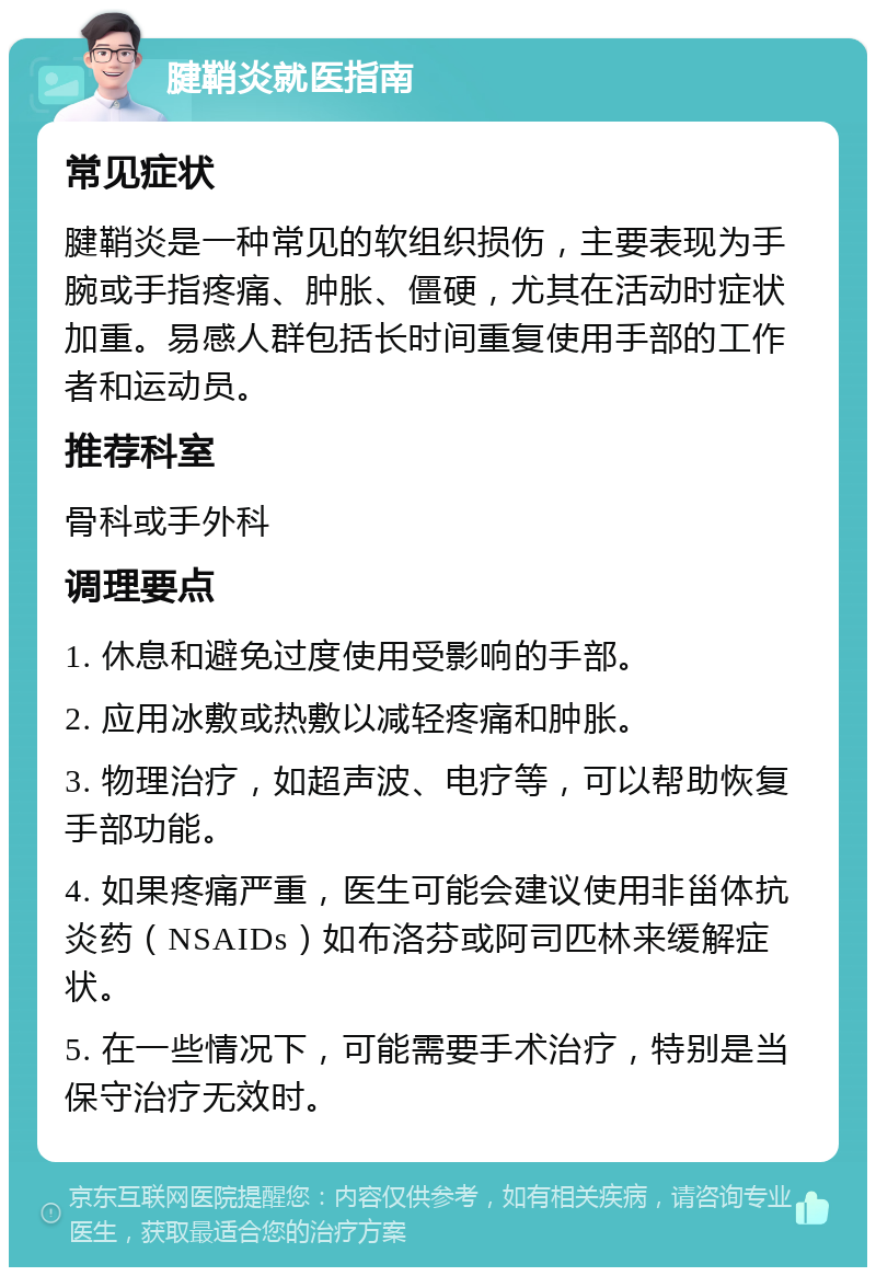 腱鞘炎就医指南 常见症状 腱鞘炎是一种常见的软组织损伤，主要表现为手腕或手指疼痛、肿胀、僵硬，尤其在活动时症状加重。易感人群包括长时间重复使用手部的工作者和运动员。 推荐科室 骨科或手外科 调理要点 1. 休息和避免过度使用受影响的手部。 2. 应用冰敷或热敷以减轻疼痛和肿胀。 3. 物理治疗，如超声波、电疗等，可以帮助恢复手部功能。 4. 如果疼痛严重，医生可能会建议使用非甾体抗炎药（NSAIDs）如布洛芬或阿司匹林来缓解症状。 5. 在一些情况下，可能需要手术治疗，特别是当保守治疗无效时。