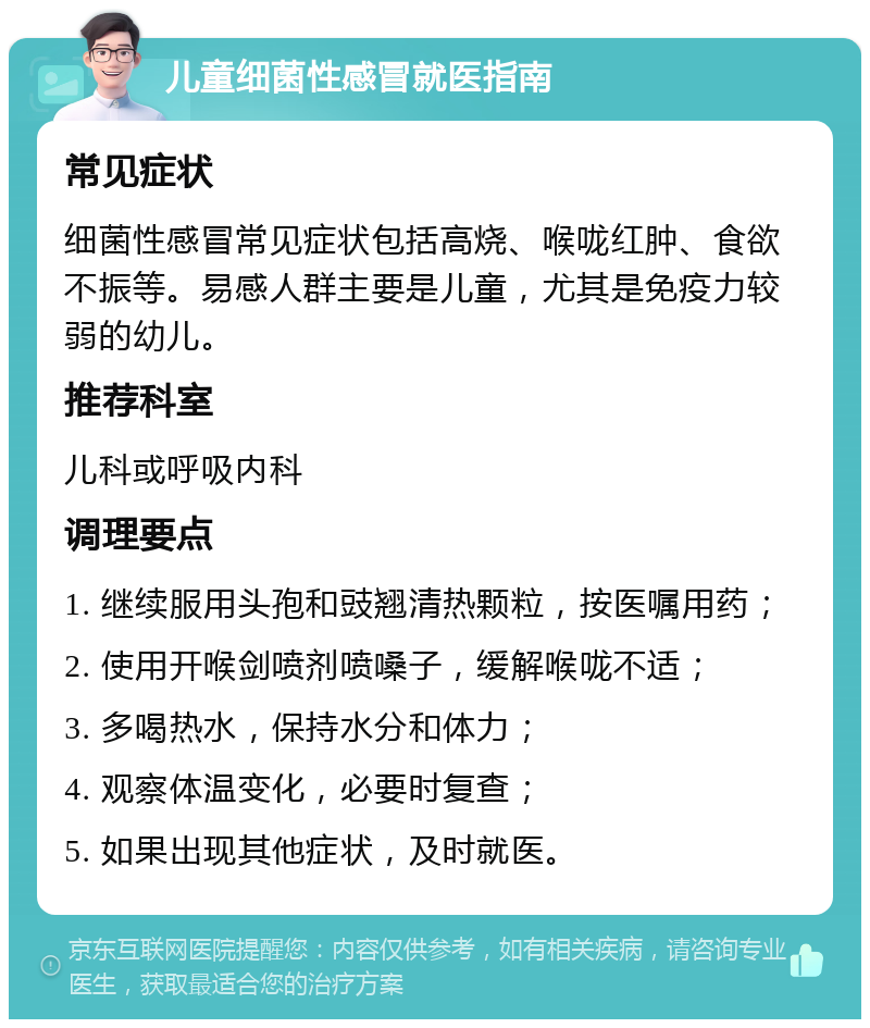 儿童细菌性感冒就医指南 常见症状 细菌性感冒常见症状包括高烧、喉咙红肿、食欲不振等。易感人群主要是儿童，尤其是免疫力较弱的幼儿。 推荐科室 儿科或呼吸内科 调理要点 1. 继续服用头孢和豉翘清热颗粒，按医嘱用药； 2. 使用开喉剑喷剂喷嗓子，缓解喉咙不适； 3. 多喝热水，保持水分和体力； 4. 观察体温变化，必要时复查； 5. 如果出现其他症状，及时就医。