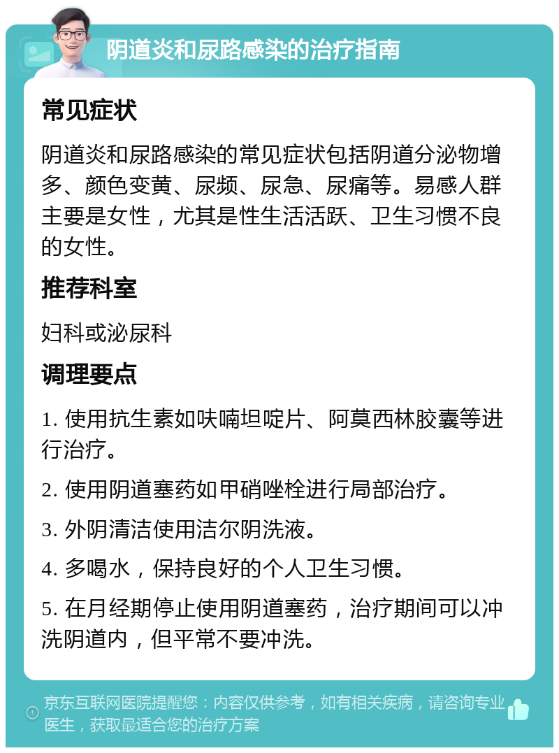 阴道炎和尿路感染的治疗指南 常见症状 阴道炎和尿路感染的常见症状包括阴道分泌物增多、颜色变黄、尿频、尿急、尿痛等。易感人群主要是女性，尤其是性生活活跃、卫生习惯不良的女性。 推荐科室 妇科或泌尿科 调理要点 1. 使用抗生素如呋喃坦啶片、阿莫西林胶囊等进行治疗。 2. 使用阴道塞药如甲硝唑栓进行局部治疗。 3. 外阴清洁使用洁尔阴洗液。 4. 多喝水，保持良好的个人卫生习惯。 5. 在月经期停止使用阴道塞药，治疗期间可以冲洗阴道内，但平常不要冲洗。