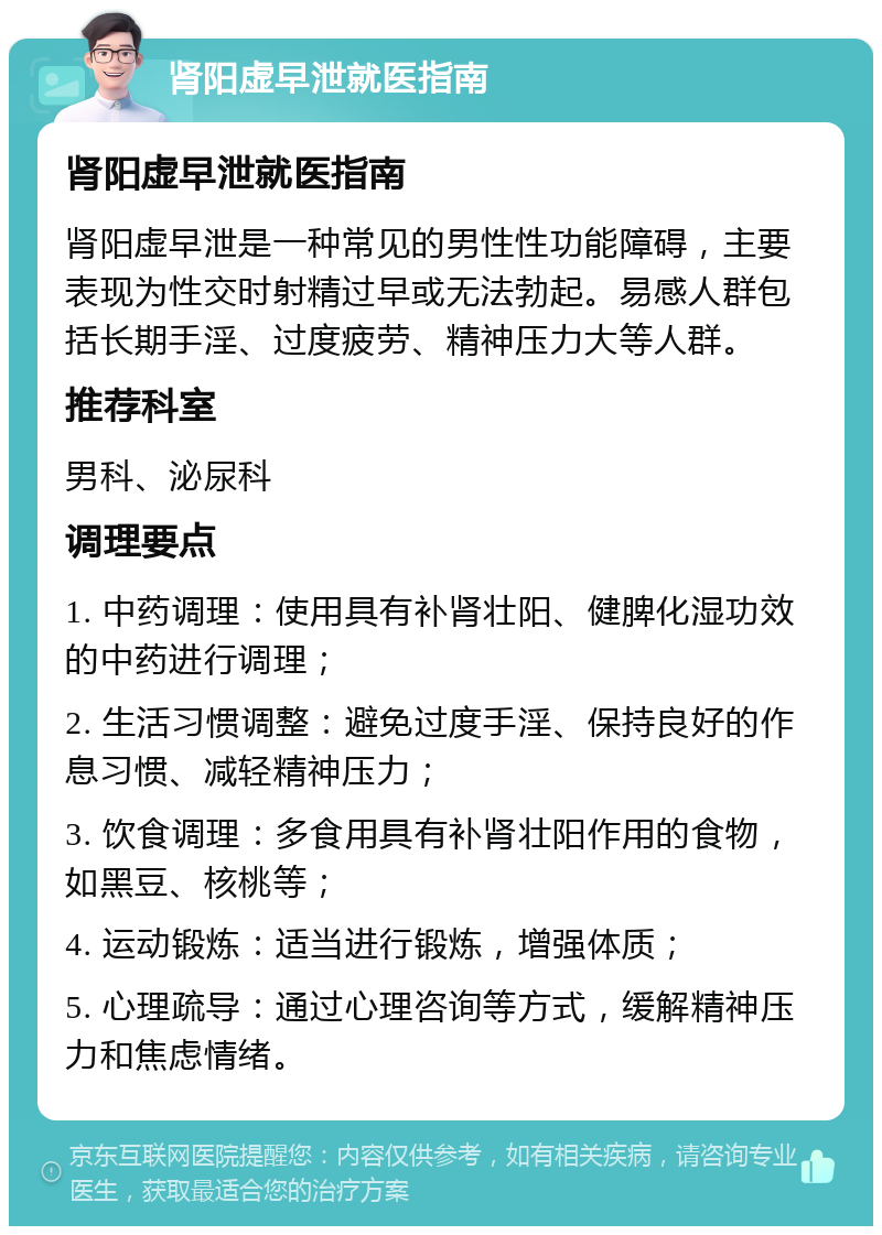 肾阳虚早泄就医指南 肾阳虚早泄就医指南 肾阳虚早泄是一种常见的男性性功能障碍，主要表现为性交时射精过早或无法勃起。易感人群包括长期手淫、过度疲劳、精神压力大等人群。 推荐科室 男科、泌尿科 调理要点 1. 中药调理：使用具有补肾壮阳、健脾化湿功效的中药进行调理； 2. 生活习惯调整：避免过度手淫、保持良好的作息习惯、减轻精神压力； 3. 饮食调理：多食用具有补肾壮阳作用的食物，如黑豆、核桃等； 4. 运动锻炼：适当进行锻炼，增强体质； 5. 心理疏导：通过心理咨询等方式，缓解精神压力和焦虑情绪。