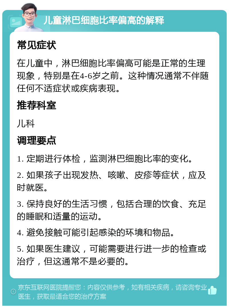 儿童淋巴细胞比率偏高的解释 常见症状 在儿童中，淋巴细胞比率偏高可能是正常的生理现象，特别是在4-6岁之前。这种情况通常不伴随任何不适症状或疾病表现。 推荐科室 儿科 调理要点 1. 定期进行体检，监测淋巴细胞比率的变化。 2. 如果孩子出现发热、咳嗽、皮疹等症状，应及时就医。 3. 保持良好的生活习惯，包括合理的饮食、充足的睡眠和适量的运动。 4. 避免接触可能引起感染的环境和物品。 5. 如果医生建议，可能需要进行进一步的检查或治疗，但这通常不是必要的。