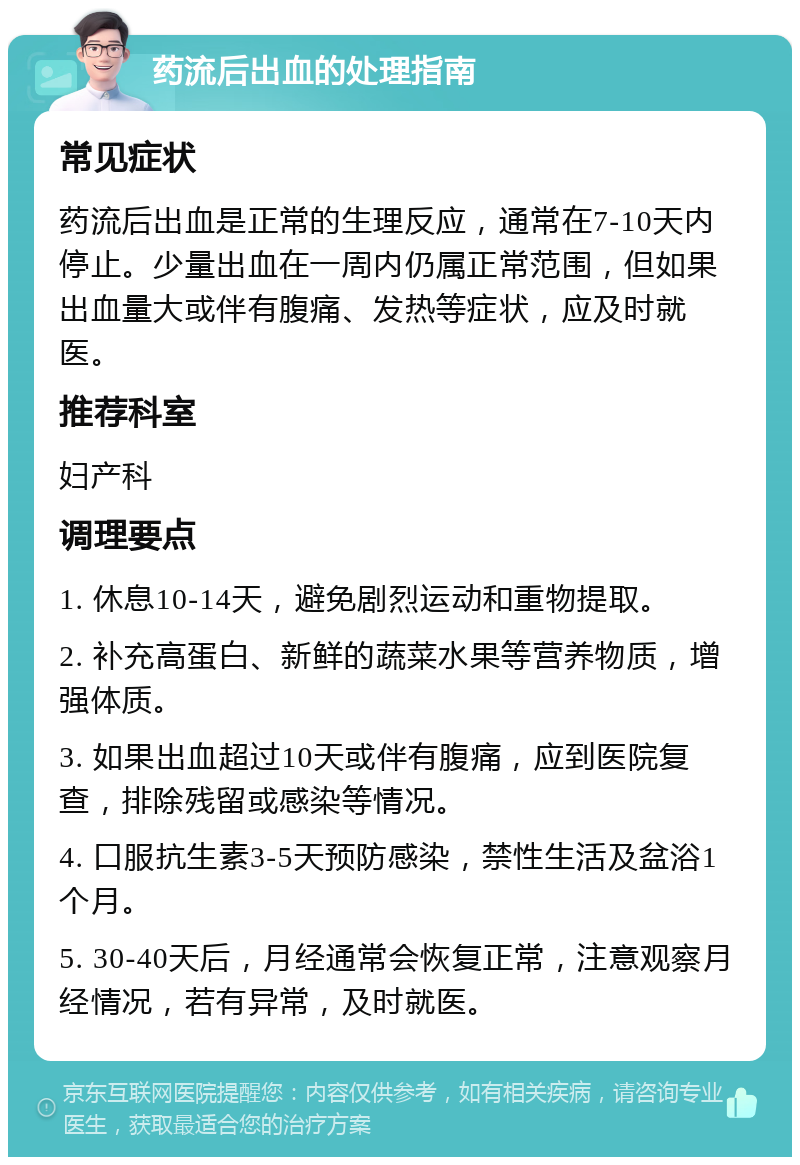 药流后出血的处理指南 常见症状 药流后出血是正常的生理反应，通常在7-10天内停止。少量出血在一周内仍属正常范围，但如果出血量大或伴有腹痛、发热等症状，应及时就医。 推荐科室 妇产科 调理要点 1. 休息10-14天，避免剧烈运动和重物提取。 2. 补充高蛋白、新鲜的蔬菜水果等营养物质，增强体质。 3. 如果出血超过10天或伴有腹痛，应到医院复查，排除残留或感染等情况。 4. 口服抗生素3-5天预防感染，禁性生活及盆浴1个月。 5. 30-40天后，月经通常会恢复正常，注意观察月经情况，若有异常，及时就医。