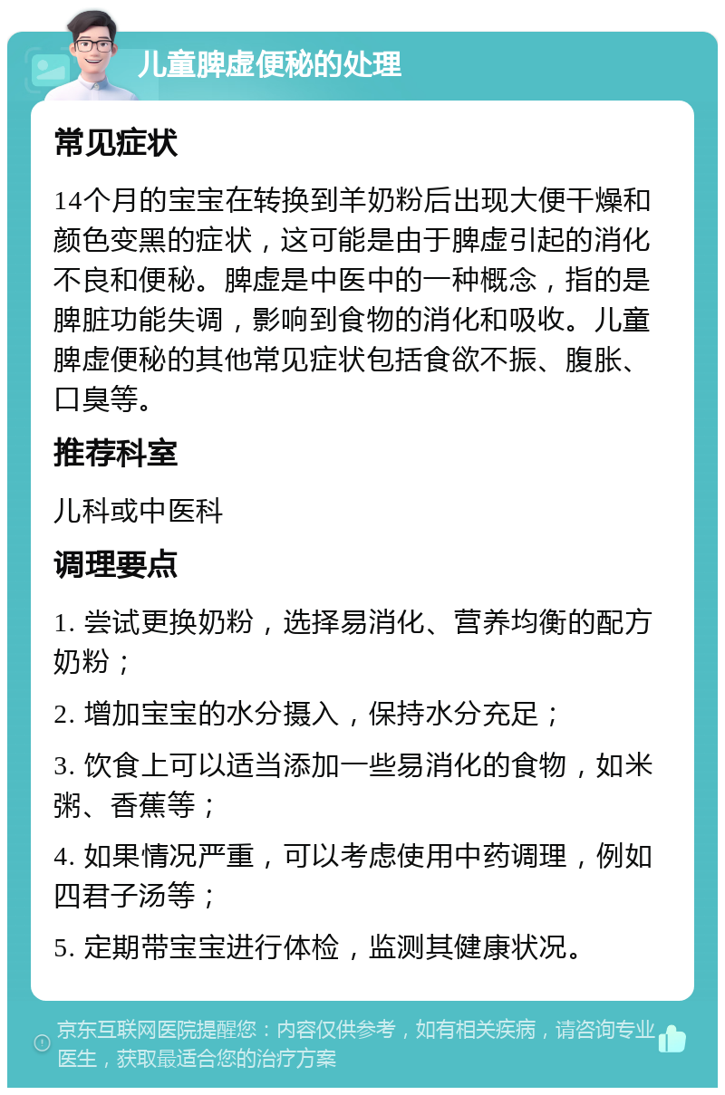 儿童脾虚便秘的处理 常见症状 14个月的宝宝在转换到羊奶粉后出现大便干燥和颜色变黑的症状，这可能是由于脾虚引起的消化不良和便秘。脾虚是中医中的一种概念，指的是脾脏功能失调，影响到食物的消化和吸收。儿童脾虚便秘的其他常见症状包括食欲不振、腹胀、口臭等。 推荐科室 儿科或中医科 调理要点 1. 尝试更换奶粉，选择易消化、营养均衡的配方奶粉； 2. 增加宝宝的水分摄入，保持水分充足； 3. 饮食上可以适当添加一些易消化的食物，如米粥、香蕉等； 4. 如果情况严重，可以考虑使用中药调理，例如四君子汤等； 5. 定期带宝宝进行体检，监测其健康状况。