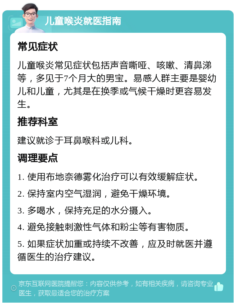 儿童喉炎就医指南 常见症状 儿童喉炎常见症状包括声音嘶哑、咳嗽、清鼻涕等，多见于7个月大的男宝。易感人群主要是婴幼儿和儿童，尤其是在换季或气候干燥时更容易发生。 推荐科室 建议就诊于耳鼻喉科或儿科。 调理要点 1. 使用布地奈德雾化治疗可以有效缓解症状。 2. 保持室内空气湿润，避免干燥环境。 3. 多喝水，保持充足的水分摄入。 4. 避免接触刺激性气体和粉尘等有害物质。 5. 如果症状加重或持续不改善，应及时就医并遵循医生的治疗建议。