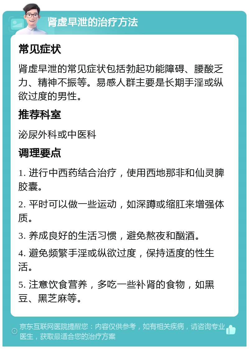 肾虚早泄的治疗方法 常见症状 肾虚早泄的常见症状包括勃起功能障碍、腰酸乏力、精神不振等。易感人群主要是长期手淫或纵欲过度的男性。 推荐科室 泌尿外科或中医科 调理要点 1. 进行中西药结合治疗，使用西地那非和仙灵脾胶囊。 2. 平时可以做一些运动，如深蹲或缩肛来增强体质。 3. 养成良好的生活习惯，避免熬夜和酗酒。 4. 避免频繁手淫或纵欲过度，保持适度的性生活。 5. 注意饮食营养，多吃一些补肾的食物，如黑豆、黑芝麻等。