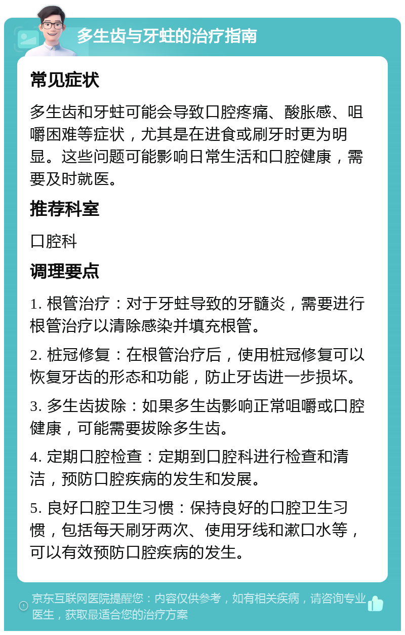 多生齿与牙蛀的治疗指南 常见症状 多生齿和牙蛀可能会导致口腔疼痛、酸胀感、咀嚼困难等症状，尤其是在进食或刷牙时更为明显。这些问题可能影响日常生活和口腔健康，需要及时就医。 推荐科室 口腔科 调理要点 1. 根管治疗：对于牙蛀导致的牙髓炎，需要进行根管治疗以清除感染并填充根管。 2. 桩冠修复：在根管治疗后，使用桩冠修复可以恢复牙齿的形态和功能，防止牙齿进一步损坏。 3. 多生齿拔除：如果多生齿影响正常咀嚼或口腔健康，可能需要拔除多生齿。 4. 定期口腔检查：定期到口腔科进行检查和清洁，预防口腔疾病的发生和发展。 5. 良好口腔卫生习惯：保持良好的口腔卫生习惯，包括每天刷牙两次、使用牙线和漱口水等，可以有效预防口腔疾病的发生。