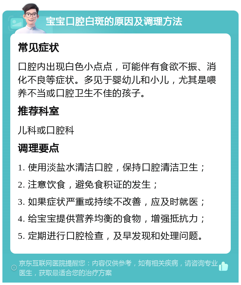 宝宝口腔白斑的原因及调理方法 常见症状 口腔内出现白色小点点，可能伴有食欲不振、消化不良等症状。多见于婴幼儿和小儿，尤其是喂养不当或口腔卫生不佳的孩子。 推荐科室 儿科或口腔科 调理要点 1. 使用淡盐水清洁口腔，保持口腔清洁卫生； 2. 注意饮食，避免食积证的发生； 3. 如果症状严重或持续不改善，应及时就医； 4. 给宝宝提供营养均衡的食物，增强抵抗力； 5. 定期进行口腔检查，及早发现和处理问题。