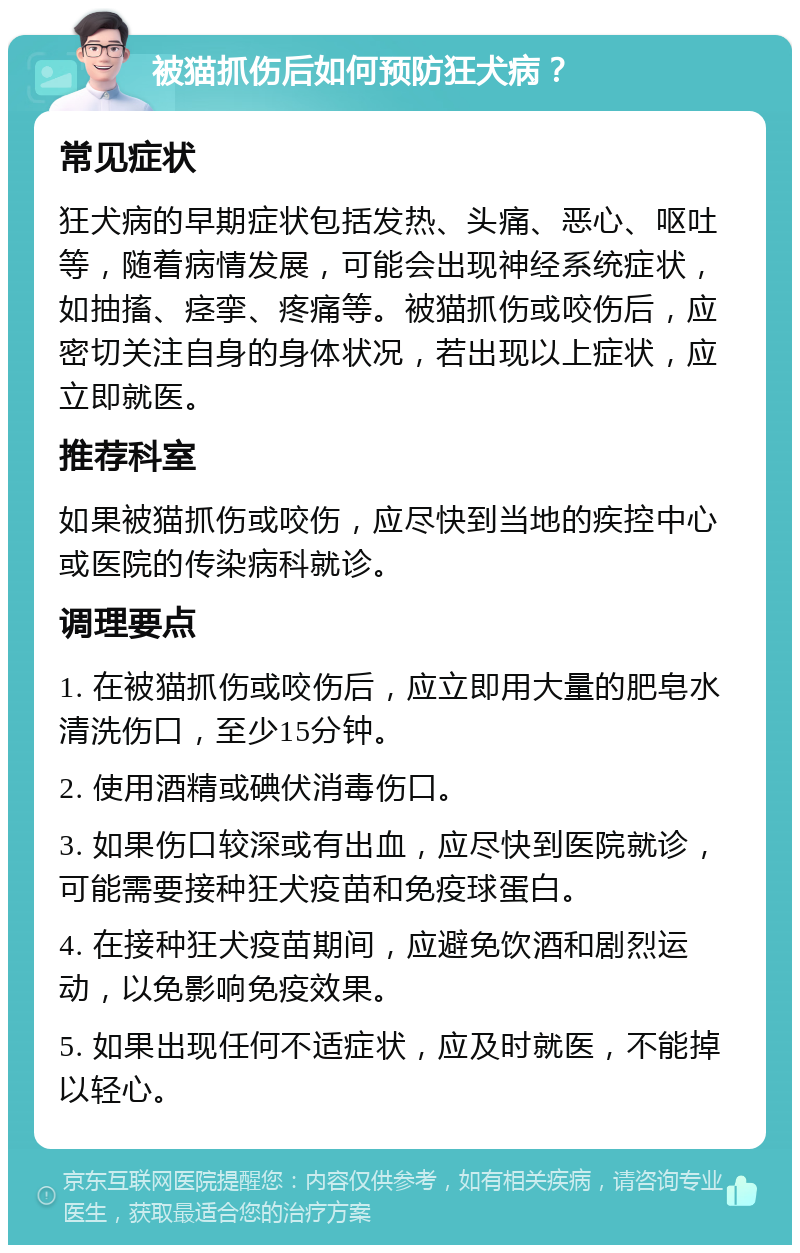 被猫抓伤后如何预防狂犬病？ 常见症状 狂犬病的早期症状包括发热、头痛、恶心、呕吐等，随着病情发展，可能会出现神经系统症状，如抽搐、痉挛、疼痛等。被猫抓伤或咬伤后，应密切关注自身的身体状况，若出现以上症状，应立即就医。 推荐科室 如果被猫抓伤或咬伤，应尽快到当地的疾控中心或医院的传染病科就诊。 调理要点 1. 在被猫抓伤或咬伤后，应立即用大量的肥皂水清洗伤口，至少15分钟。 2. 使用酒精或碘伏消毒伤口。 3. 如果伤口较深或有出血，应尽快到医院就诊，可能需要接种狂犬疫苗和免疫球蛋白。 4. 在接种狂犬疫苗期间，应避免饮酒和剧烈运动，以免影响免疫效果。 5. 如果出现任何不适症状，应及时就医，不能掉以轻心。