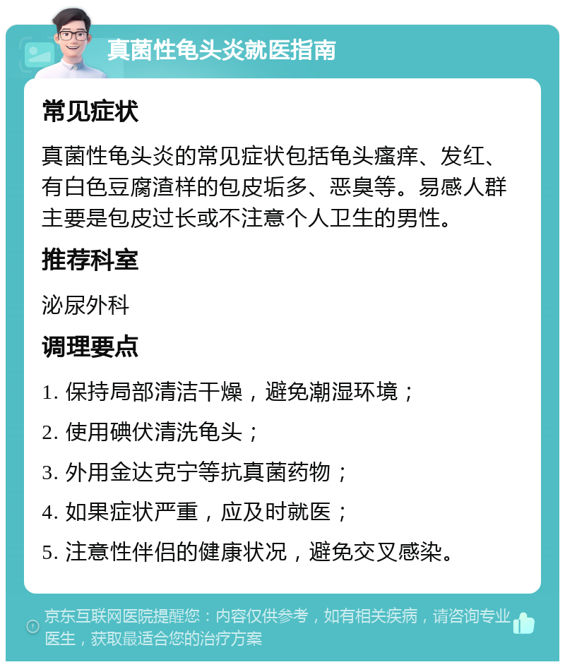 真菌性龟头炎就医指南 常见症状 真菌性龟头炎的常见症状包括龟头瘙痒、发红、有白色豆腐渣样的包皮垢多、恶臭等。易感人群主要是包皮过长或不注意个人卫生的男性。 推荐科室 泌尿外科 调理要点 1. 保持局部清洁干燥，避免潮湿环境； 2. 使用碘伏清洗龟头； 3. 外用金达克宁等抗真菌药物； 4. 如果症状严重，应及时就医； 5. 注意性伴侣的健康状况，避免交叉感染。