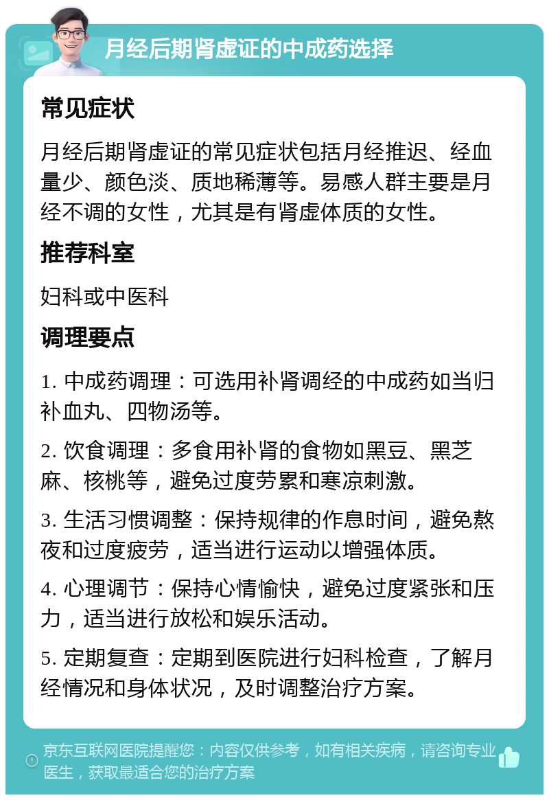 月经后期肾虚证的中成药选择 常见症状 月经后期肾虚证的常见症状包括月经推迟、经血量少、颜色淡、质地稀薄等。易感人群主要是月经不调的女性，尤其是有肾虚体质的女性。 推荐科室 妇科或中医科 调理要点 1. 中成药调理：可选用补肾调经的中成药如当归补血丸、四物汤等。 2. 饮食调理：多食用补肾的食物如黑豆、黑芝麻、核桃等，避免过度劳累和寒凉刺激。 3. 生活习惯调整：保持规律的作息时间，避免熬夜和过度疲劳，适当进行运动以增强体质。 4. 心理调节：保持心情愉快，避免过度紧张和压力，适当进行放松和娱乐活动。 5. 定期复查：定期到医院进行妇科检查，了解月经情况和身体状况，及时调整治疗方案。