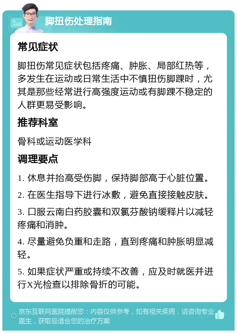 脚扭伤处理指南 常见症状 脚扭伤常见症状包括疼痛、肿胀、局部红热等，多发生在运动或日常生活中不慎扭伤脚踝时，尤其是那些经常进行高强度运动或有脚踝不稳定的人群更易受影响。 推荐科室 骨科或运动医学科 调理要点 1. 休息并抬高受伤脚，保持脚部高于心脏位置。 2. 在医生指导下进行冰敷，避免直接接触皮肤。 3. 口服云南白药胶囊和双氯芬酸钠缓释片以减轻疼痛和消肿。 4. 尽量避免负重和走路，直到疼痛和肿胀明显减轻。 5. 如果症状严重或持续不改善，应及时就医并进行X光检查以排除骨折的可能。