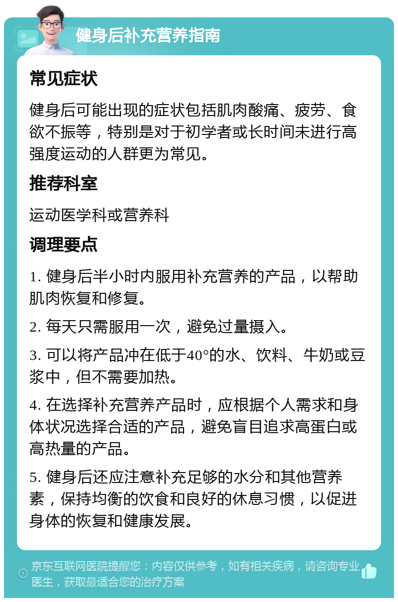 健身后补充营养指南 常见症状 健身后可能出现的症状包括肌肉酸痛、疲劳、食欲不振等，特别是对于初学者或长时间未进行高强度运动的人群更为常见。 推荐科室 运动医学科或营养科 调理要点 1. 健身后半小时内服用补充营养的产品，以帮助肌肉恢复和修复。 2. 每天只需服用一次，避免过量摄入。 3. 可以将产品冲在低于40°的水、饮料、牛奶或豆浆中，但不需要加热。 4. 在选择补充营养产品时，应根据个人需求和身体状况选择合适的产品，避免盲目追求高蛋白或高热量的产品。 5. 健身后还应注意补充足够的水分和其他营养素，保持均衡的饮食和良好的休息习惯，以促进身体的恢复和健康发展。