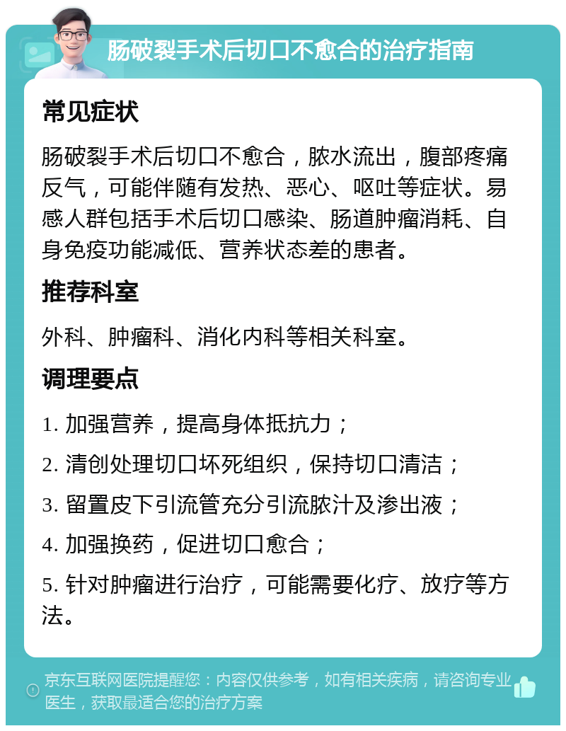 肠破裂手术后切口不愈合的治疗指南 常见症状 肠破裂手术后切口不愈合，脓水流出，腹部疼痛反气，可能伴随有发热、恶心、呕吐等症状。易感人群包括手术后切口感染、肠道肿瘤消耗、自身免疫功能减低、营养状态差的患者。 推荐科室 外科、肿瘤科、消化内科等相关科室。 调理要点 1. 加强营养，提高身体抵抗力； 2. 清创处理切口坏死组织，保持切口清洁； 3. 留置皮下引流管充分引流脓汁及渗出液； 4. 加强换药，促进切口愈合； 5. 针对肿瘤进行治疗，可能需要化疗、放疗等方法。