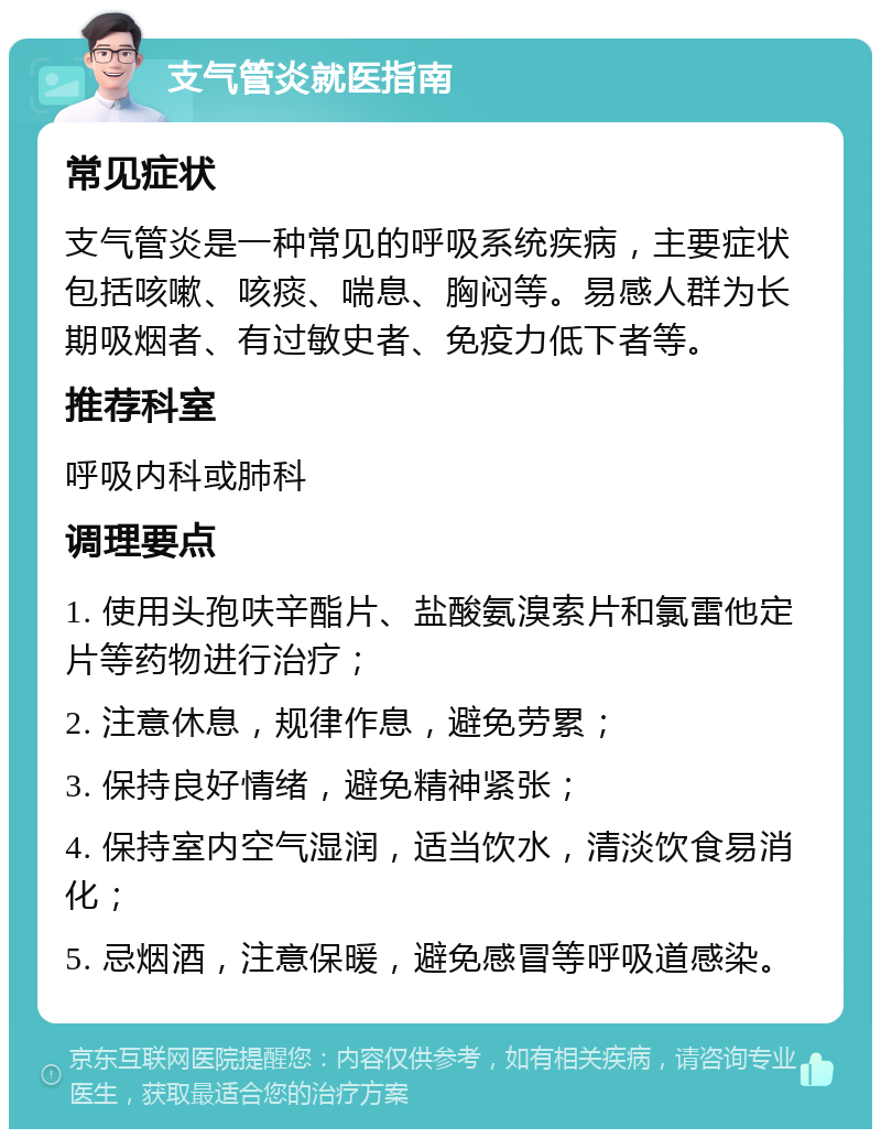 支气管炎就医指南 常见症状 支气管炎是一种常见的呼吸系统疾病，主要症状包括咳嗽、咳痰、喘息、胸闷等。易感人群为长期吸烟者、有过敏史者、免疫力低下者等。 推荐科室 呼吸内科或肺科 调理要点 1. 使用头孢呋辛酯片、盐酸氨溴索片和氯雷他定片等药物进行治疗； 2. 注意休息，规律作息，避免劳累； 3. 保持良好情绪，避免精神紧张； 4. 保持室内空气湿润，适当饮水，清淡饮食易消化； 5. 忌烟酒，注意保暖，避免感冒等呼吸道感染。