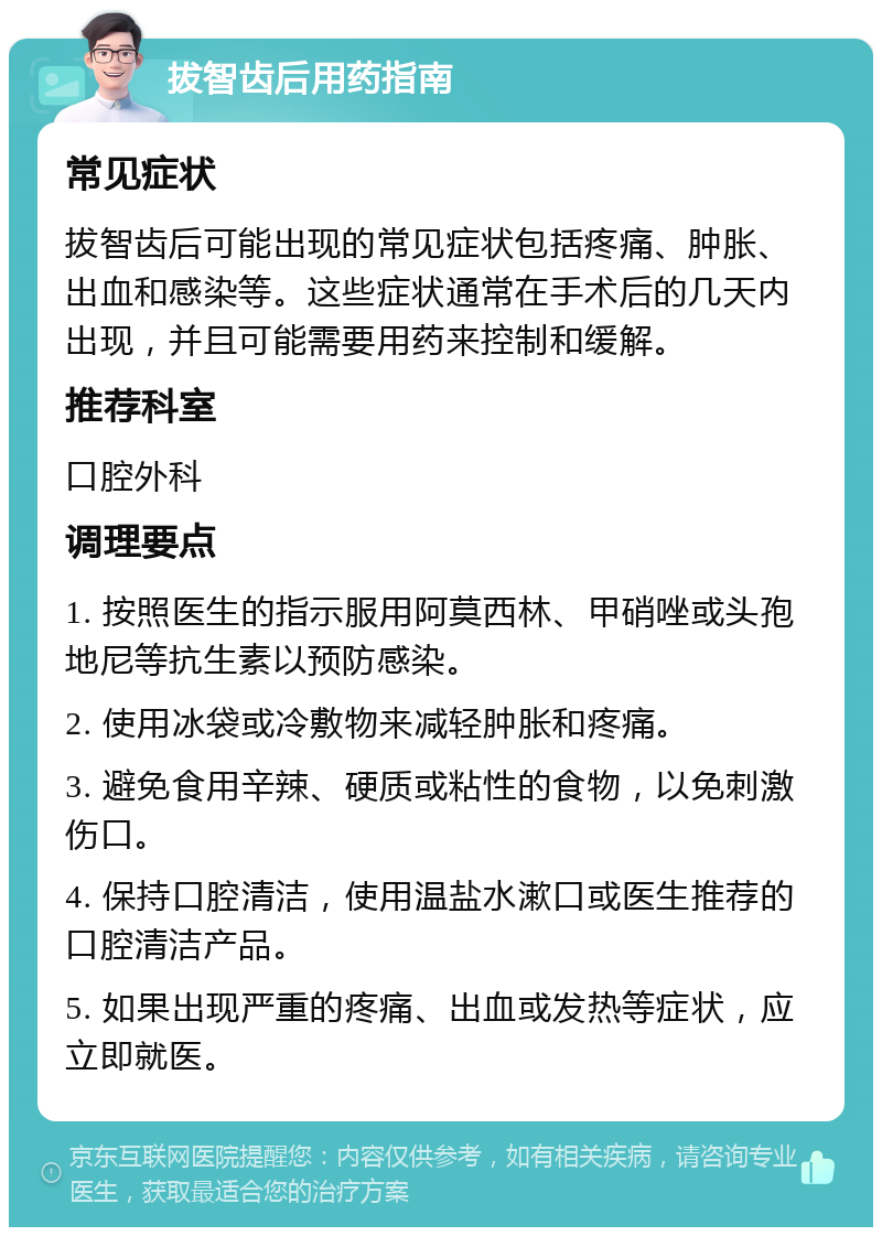 拔智齿后用药指南 常见症状 拔智齿后可能出现的常见症状包括疼痛、肿胀、出血和感染等。这些症状通常在手术后的几天内出现，并且可能需要用药来控制和缓解。 推荐科室 口腔外科 调理要点 1. 按照医生的指示服用阿莫西林、甲硝唑或头孢地尼等抗生素以预防感染。 2. 使用冰袋或冷敷物来减轻肿胀和疼痛。 3. 避免食用辛辣、硬质或粘性的食物，以免刺激伤口。 4. 保持口腔清洁，使用温盐水漱口或医生推荐的口腔清洁产品。 5. 如果出现严重的疼痛、出血或发热等症状，应立即就医。