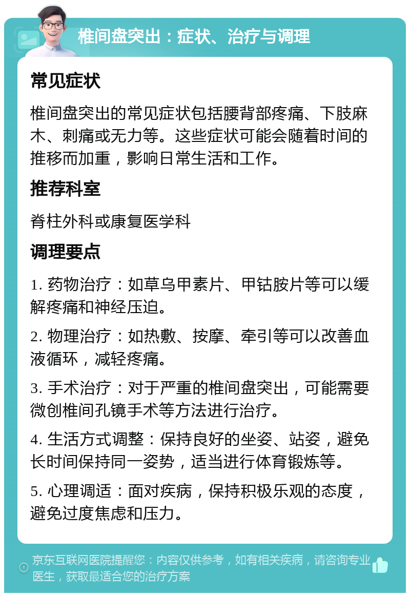 椎间盘突出：症状、治疗与调理 常见症状 椎间盘突出的常见症状包括腰背部疼痛、下肢麻木、刺痛或无力等。这些症状可能会随着时间的推移而加重，影响日常生活和工作。 推荐科室 脊柱外科或康复医学科 调理要点 1. 药物治疗：如草乌甲素片、甲钴胺片等可以缓解疼痛和神经压迫。 2. 物理治疗：如热敷、按摩、牵引等可以改善血液循环，减轻疼痛。 3. 手术治疗：对于严重的椎间盘突出，可能需要微创椎间孔镜手术等方法进行治疗。 4. 生活方式调整：保持良好的坐姿、站姿，避免长时间保持同一姿势，适当进行体育锻炼等。 5. 心理调适：面对疾病，保持积极乐观的态度，避免过度焦虑和压力。