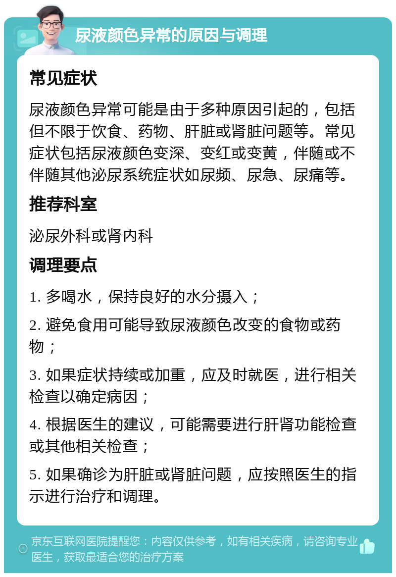 尿液颜色异常的原因与调理 常见症状 尿液颜色异常可能是由于多种原因引起的，包括但不限于饮食、药物、肝脏或肾脏问题等。常见症状包括尿液颜色变深、变红或变黄，伴随或不伴随其他泌尿系统症状如尿频、尿急、尿痛等。 推荐科室 泌尿外科或肾内科 调理要点 1. 多喝水，保持良好的水分摄入； 2. 避免食用可能导致尿液颜色改变的食物或药物； 3. 如果症状持续或加重，应及时就医，进行相关检查以确定病因； 4. 根据医生的建议，可能需要进行肝肾功能检查或其他相关检查； 5. 如果确诊为肝脏或肾脏问题，应按照医生的指示进行治疗和调理。