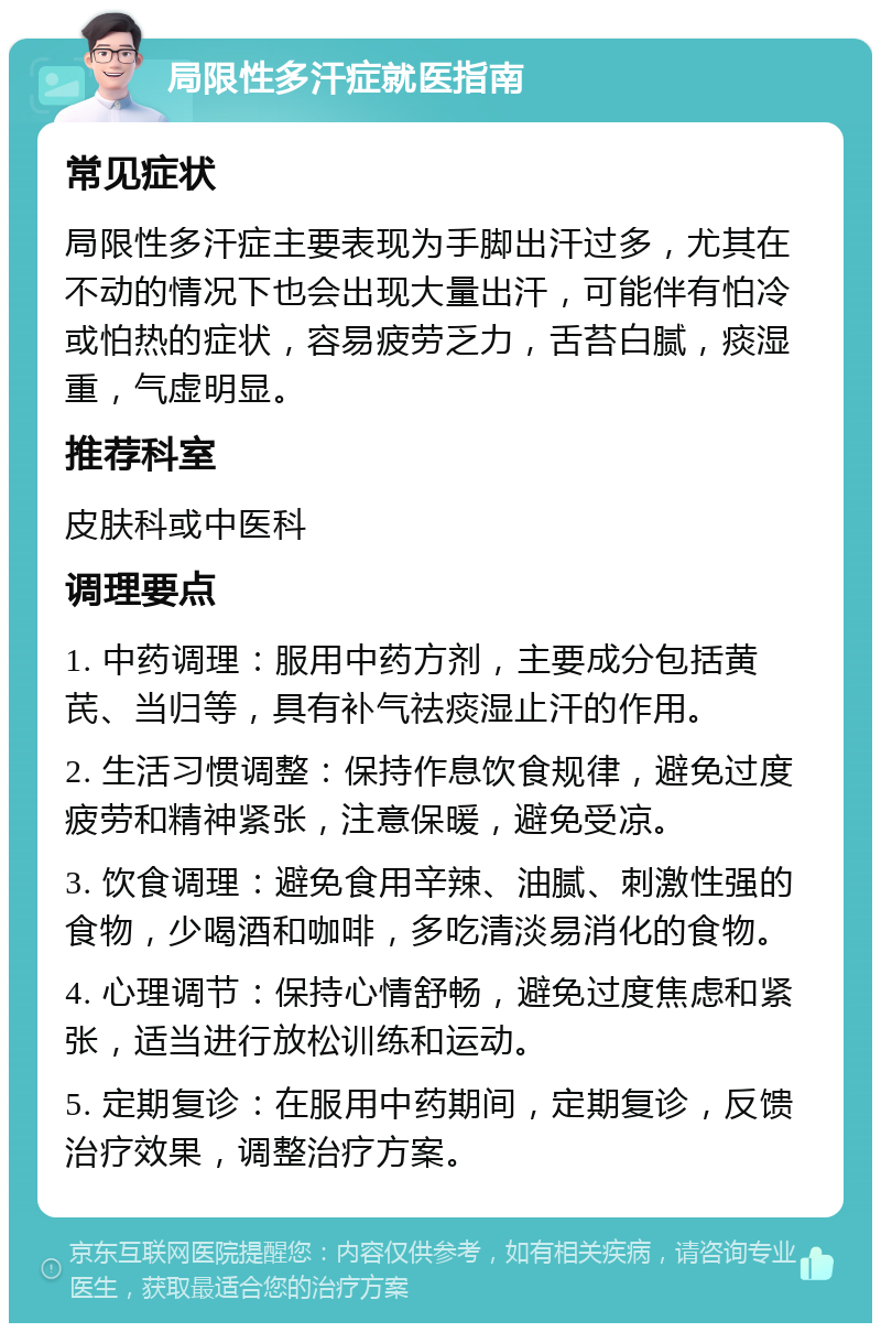 局限性多汗症就医指南 常见症状 局限性多汗症主要表现为手脚出汗过多，尤其在不动的情况下也会出现大量出汗，可能伴有怕冷或怕热的症状，容易疲劳乏力，舌苔白腻，痰湿重，气虚明显。 推荐科室 皮肤科或中医科 调理要点 1. 中药调理：服用中药方剂，主要成分包括黄芪、当归等，具有补气祛痰湿止汗的作用。 2. 生活习惯调整：保持作息饮食规律，避免过度疲劳和精神紧张，注意保暖，避免受凉。 3. 饮食调理：避免食用辛辣、油腻、刺激性强的食物，少喝酒和咖啡，多吃清淡易消化的食物。 4. 心理调节：保持心情舒畅，避免过度焦虑和紧张，适当进行放松训练和运动。 5. 定期复诊：在服用中药期间，定期复诊，反馈治疗效果，调整治疗方案。