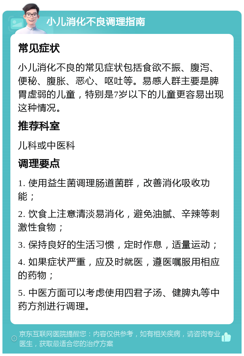 小儿消化不良调理指南 常见症状 小儿消化不良的常见症状包括食欲不振、腹泻、便秘、腹胀、恶心、呕吐等。易感人群主要是脾胃虚弱的儿童，特别是7岁以下的儿童更容易出现这种情况。 推荐科室 儿科或中医科 调理要点 1. 使用益生菌调理肠道菌群，改善消化吸收功能； 2. 饮食上注意清淡易消化，避免油腻、辛辣等刺激性食物； 3. 保持良好的生活习惯，定时作息，适量运动； 4. 如果症状严重，应及时就医，遵医嘱服用相应的药物； 5. 中医方面可以考虑使用四君子汤、健脾丸等中药方剂进行调理。