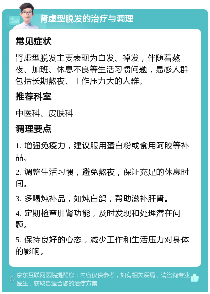 肾虚型脱发的治疗与调理 常见症状 肾虚型脱发主要表现为白发、掉发，伴随着熬夜、加班、休息不良等生活习惯问题，易感人群包括长期熬夜、工作压力大的人群。 推荐科室 中医科、皮肤科 调理要点 1. 增强免疫力，建议服用蛋白粉或食用阿胶等补品。 2. 调整生活习惯，避免熬夜，保证充足的休息时间。 3. 多喝炖补品，如炖白鸽，帮助滋补肝肾。 4. 定期检查肝肾功能，及时发现和处理潜在问题。 5. 保持良好的心态，减少工作和生活压力对身体的影响。