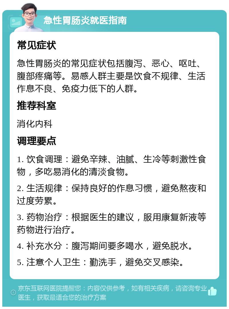 急性胃肠炎就医指南 常见症状 急性胃肠炎的常见症状包括腹泻、恶心、呕吐、腹部疼痛等。易感人群主要是饮食不规律、生活作息不良、免疫力低下的人群。 推荐科室 消化内科 调理要点 1. 饮食调理：避免辛辣、油腻、生冷等刺激性食物，多吃易消化的清淡食物。 2. 生活规律：保持良好的作息习惯，避免熬夜和过度劳累。 3. 药物治疗：根据医生的建议，服用康复新液等药物进行治疗。 4. 补充水分：腹泻期间要多喝水，避免脱水。 5. 注意个人卫生：勤洗手，避免交叉感染。